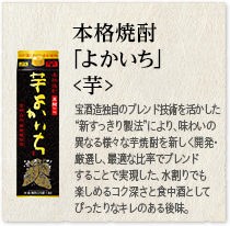 本格焼酎 ｢よかいち｣＜芋＞：宝酒造独自のブレンド技術を活かした“新すっきり製法”により、味わいの異なる様々な芋焼酎を新しく開発・厳選し、最適な比率でブレンドすることで実現した、水割りでも楽しめるコク深さと食中酒としてぴったりなキレのある後味。