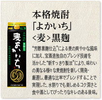 本格焼酎 ｢よかいち｣＜麦＞黒麹：“芳醇黒麹仕込”による麦の香ばしい風味に加え、宝酒造独自のブレンド技術を活かした“新すっきり製法”により、味わいの異なる様々な麦焼酎を新しく開発・厳選し、最適な比率でブレンドすることで実現した、水割りでも楽しめるコク深さと食中酒としてぴったりなキレのある後味。