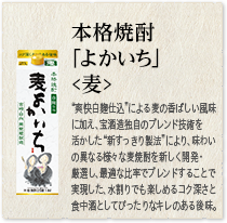 本格焼酎 ｢よかいち｣＜麦＞：“爽快白麹仕込”による麦の爽やかな風味に加え、宝酒造独自のブレンド技術を活かした“新すっきり製法”により、味わいの異なる様々な麦焼酎を新しく開発・厳選し、最適な比率でブレンドすることで実現した、水割りでも楽しめるコク深さと食中酒としてぴったりなキレのある後味。