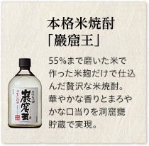 本格米焼酎「巖窟王」55％まで磨いた米で作った米麹だけで仕込んだ贅沢な米焼酎。華やかな香りとまろやかな口当りを洞窟甕貯蔵で実現。