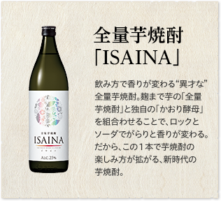 全量芋焼酎「ISAINA」飲み方で香りが変わる“異才な”全量芋焼酎。麹まで芋の「全量芋焼酎」と独自の「かおり酵母」を組合わせることで、ロックとソーダでがらりと香りが変わる。だから、この１本で芋焼酎の楽しみ方が拡がる、新時代の芋焼酎。