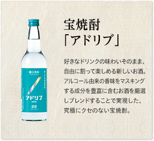 宝焼酎「アドリブ」 好きなドリンクの味わいそのまま、自由に割って楽しめる新しいお酒。アルコール由来の香味をマスキングする成分を豊富に含むお酒を厳選しブレンドすることで実現した、究極にクセのない宝焼酎。