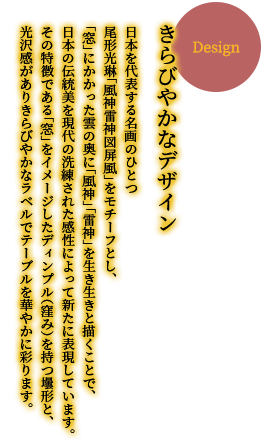 【きらびやかなデザイン】　日本を代表する名画のひとつ 尾形光琳「風神雷神図屏風」をモチーフとし、「窓」にかかった雲の奥に「風神」「雷神」を生き生きと描くことで、日本の伝統美を現代の洗練された感性によって新たに表現しています。その特徴である「窓」をイメージしたディンプル（窪み）を持つ壜形と、光沢感がありきらびやかなラベルでテーブルを華やかに彩ります。