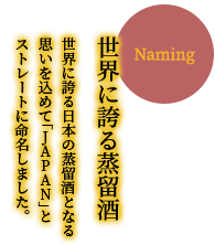 【世界に誇る蒸留酒】世界に誇る日本の蒸留酒となる思いを込めて「JAPAN」とストレートに命名しました。