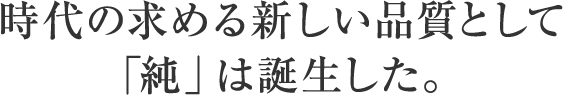 時代の求める新しい品質として「純」は誕生した。