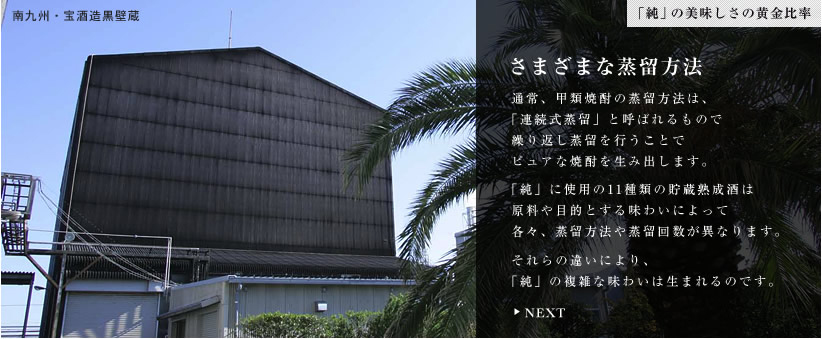 さまざまな蒸留方法。通常、甲類焼酎の蒸留方法は、「連続式蒸留」と呼ばれるもので繰り返し蒸留を行うことでピュアな焼酎を生み出します。「純」に使用の11種類の貯蔵熟成酒は原料や目的とする味わいによって各々、蒸留方法や蒸留回数が異なります。それらの違いにより、「純」の複雑な味わいは生まれるのです。