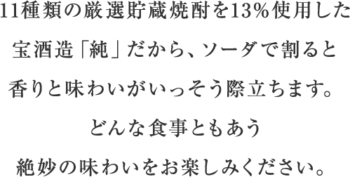 11種類の厳選貯蔵焼酎を13％使用した宝焼酎「純」だから、ソーダで割ると香りと味わいがいっそう際立ちます。どんな食事ともあう絶妙の味わいをお楽しみください。