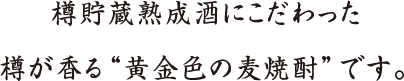 樽貯蔵熟成酒にこだわった樽が香る“黄金色の麦焼酎”です。
