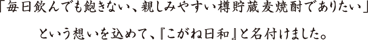 「毎日飲んでも飽きない、親しみやすい樽貯蔵麦焼酎でありたい」という想いを込めて、『こがね日和』と名付けました。