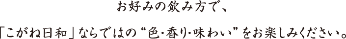 お好みの飲み方で、「こがね日和」ならではの“色・香り・味わい”をお楽しみください。