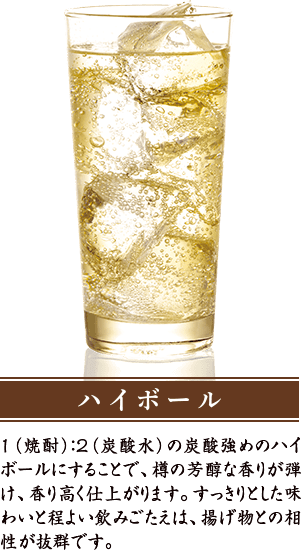 ハイボール １（焼酎）：２（炭酸水）の炭酸強めのハイボールにすることで、樽の芳醇な香りが弾け、香り高く仕上がります。すっきりとした味わいと程よい飲みごたえは、揚げ物との相性が抜群です。