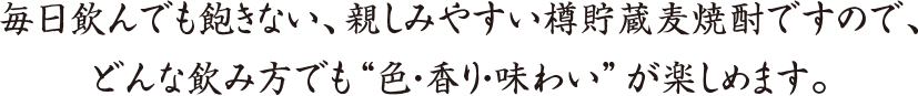 毎日飲んでも飽きない、親しみやすい樽貯蔵麦焼酎ですので、
どんな飲み方でも“色・香り・味わい”が楽しめます。
