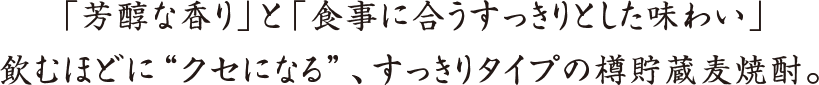 「芳醇な香り」と「食事に合うすっきりとした味わい」
飲むほどに“クセになる”、すっきりタイプの樽貯蔵麦焼酎。
