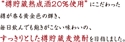 “樽貯蔵熟成酒２０％使用”にこだわった
樽が香る黄金色の輝き、
毎日飲んでも飽きがこない味わいの、
すっきりとした樽貯蔵麦焼酎を目指しました。
