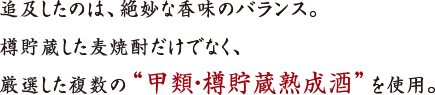 追及したのは、絶妙な香味のバランス。
樽貯蔵した麦焼酎だけでなく、
厳選した複数の“甲類・樽貯蔵熟成酒”を使用。
