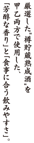 厳選した“樽貯蔵熟成酒”を甲乙両方で使用した、｢芳醇な香り」と｢食事に合う飲みやすさ」。