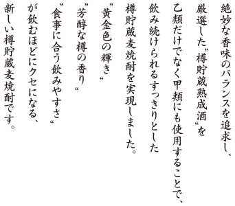 絶妙な香味のバランスを追求し、
厳選した“樽貯蔵熟成酒”を乙類だけでなく甲類にも使用することで、飲み続けられるすっきりとした樽貯蔵麦焼酎を実現しました。“黄金色の輝き”“芳醇な樽の香り” “食事に合う飲みやすさ”が飲むほどにクセになる、新しい樽貯蔵麦焼酎です。