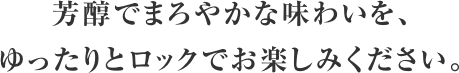 芳醇でまろやかな味わいを、ゆったりとロックでお楽しみください。