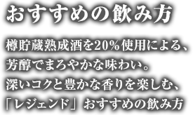 おすすめの飲み方：樽貯蔵熟成酒を20％使用による、芳醇でまろやかな味わい。　深いコクと豊かな香りを楽しむ、「レジェンド」おすすめの飲み方