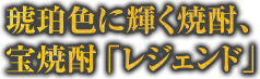 琥珀色に輝く焼酎、宝焼酎「レジェンド」