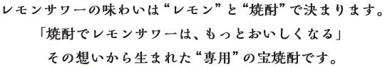 「焼酎でレモンサワーは、もっとおいしくなる」その想いから生まれた“専用”の宝焼酎です。