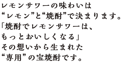 「焼酎でレモンサワーは、もっとおいしくなる」その想いから生まれた“専用”の宝焼酎です。