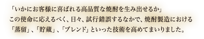 「いかにお客様に喜ばれる高品質な焼酎を生み出せるか」この使命に応えるべく、日々、試行錯誤するなかで、焼酎製造における「蒸留」、「貯蔵」、「ブレンド」といった技術を高めてまいりました。