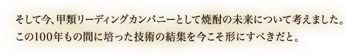 そして今、甲類リーディングカンパニーとして焼酎の未来について考えました。この100年もの間に培った技術の結集を今こそ形にすべきだと。