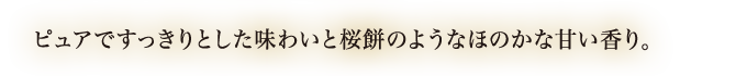 ピュアですっきりとした味わいと桜餅のようなほのかな甘い香り。