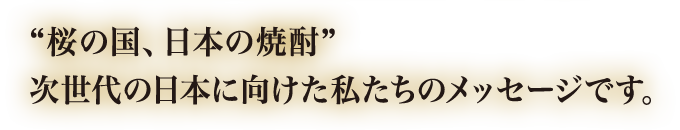 "桜の国、日本の焼酎"次世代の日本に向けた私たちのメッセージです。