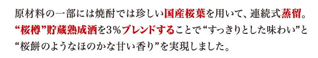 原材料の一部には焼酎では珍しい国産桜葉を用いて、連続式蒸留。"桜樽"貯蔵熟成酒を3％ブレンドすることで"すっきりとした味わい"と"桜餅のようなほのかな甘い香り"を実現しました。