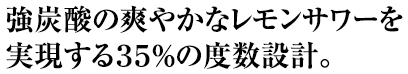 強炭酸の爽やかなレモンサワーを実現する35％の度数設計。