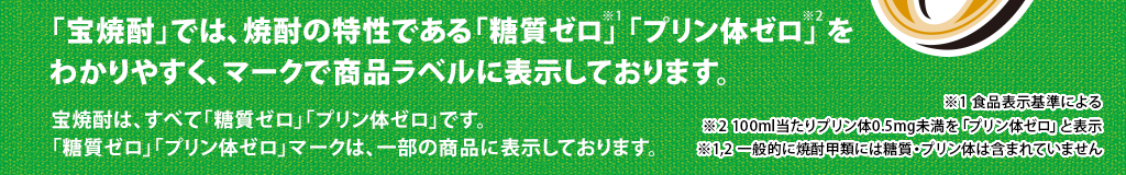 「宝焼酎」では、焼酎の特性である「糖質ゼロ」「プリン体ゼロ」をわかりやすく、マークで商品ラベルに表示しております。宝焼酎は、すべて「糖質ゼロ※1」「プリン体ゼロ※2」です。「糖質ゼロ」「プリン体ゼロ」マークは、一部の商品に表示しております。※1　食品表示基準による　※2 100ml当たりプリン体0.5mg未満を「プリン体ゼロ」と表示　※1,2　一般的に焼酎甲類には糖質・プリン体は含まれていません