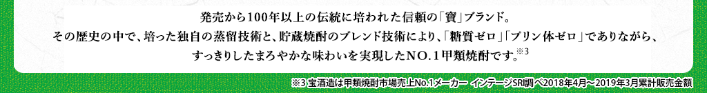 発売から100年以上の伝統に培われた信頼の「寶」ブランド。その歴史の中で、培った独自の蒸留技術と、貯蔵焼酎のブレンド技術により、「糖質ゼロ」「プリン体ゼロ」でありながら、すっきりしたまろやかな味わいを実現したNO.１甲類焼酎です※3。　※3　宝酒造は甲類焼酎市場売上No.1メーカー　インテージSRI調べ2018年4月～2019年3月累計販売金額