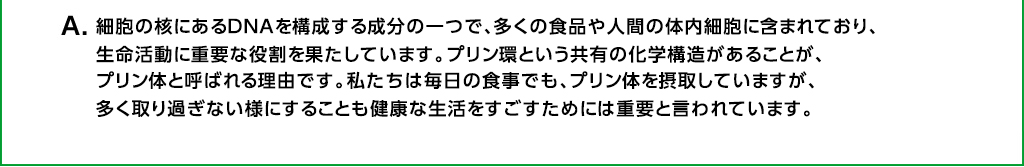 Ａ．細胞の核にあるＤＮＡを構成する成分の一つで、多くの食品に含まれており、プリン環という共有の化学構造があることから、プリン体と呼ばれています。人間の体内細胞にも含まれており、生命活動に重要な役割を果たしています。私たちは毎日の食事でも、プリン体を摂取していますが、多く取り過ぎない様にすることも健康な生活をすごすためには重要と言われています。