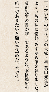 「よかいち」の書は、書の大家・榊 莫山先生がよかいちの味に惚れ、みずから筆を執りました。莫山先生の書が唯一であるように、本格焼酎の唯一でありたいと願いを込めた一本です。
