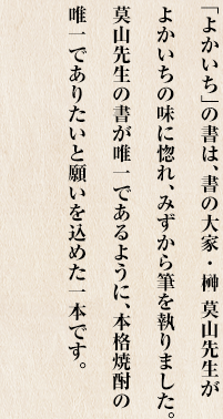 「よかいち」の書は、書の大家・榊 莫山先生がよかいちの味に惚れ、みずから筆を執りました。莫山先生の書が唯一であるように、本格焼酎の唯一でありたいと願いを込めた一本です。
