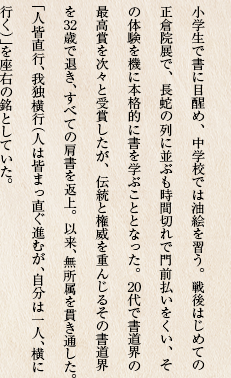 小学生で書に目醒め、中学校では油絵を習う。戦後はじめての正倉院展で、長蛇の列に並ぶも時間切れで門前払いをくい、その体験を機に本格的に書を学ぶこととなった。20代で書道界の最高賞を次々と受賞したが、伝統と権威を重んじるその書道界を32歳で退き、すべての肩書を返上。以来、無所属を貫き通した。「人皆直行、我独横行（人は皆まっ直ぐ進むが、自分は一人、横に行く）」を座右の銘としていた。