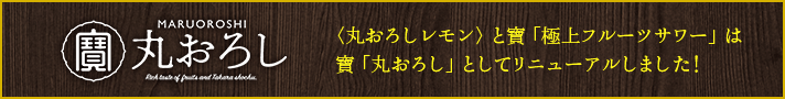 寶「丸おろし」サイトへ：＜丸おろしレモン＞と寶「極上フルーツサワー」は、寶「丸おろし」としてリニューアルしました！