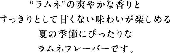 “ラムネ”の爽やかな香りとすっきりとして甘くない味わいが楽しめる夏の季節にぴったりなラムネフレーバーです。