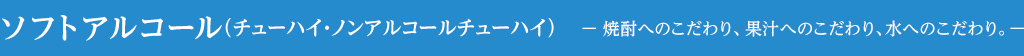 ソフトアルコール（チューハイ・ノンアルコールチューハイ）— 焼酎へのこだわり、果汁へのこだわり、水へのこだわり。—