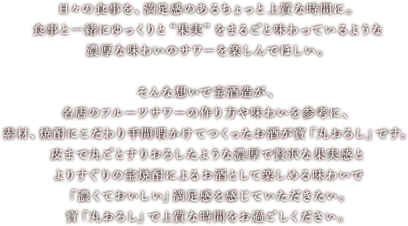 日々の食事を、満足感のあるちょっと上質な時間に。食事と一緒にゆっくりと“果実”をまるごと味わっているような濃厚な味わいのサワーを楽しんでほしい。そんな想いで宝酒造が、名店のフルーツサワーの作り方や味わいを参考に、素材、焼酎にこだわり手間暇かけてつくったお酒が寶「丸おろし」です。皮まで丸ごとすりおろしたような濃厚で贅沢な果実感とよりすぐりの宝焼酎によるお酒として楽しめる味わいで「濃くておいしい」満足感を感じていただきたい。寶「丸おろし」で上質な時間をお過ごしください。