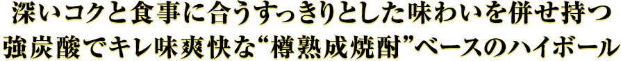 深いコクと食事に合うすっきりとした味わいを併せ持つ、強炭酸でキレ味爽快な“樽熟成焼酎”ベースのハイボール