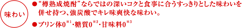 「味わい」●“樽熟成焼酎”ならではの深いコクと食事に合うすっきりとした味わいを併せ持つ、強炭酸でキレ味爽快な味わい。●プリン体0※1・糖質0※2・甘味料0※3