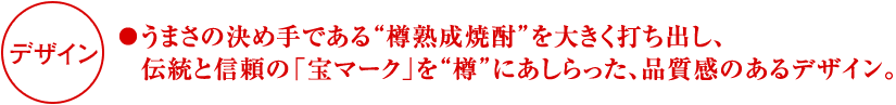 「デザイン」●うまさの決め手である“樽熟成焼酎”を大きく打ち出し、伝統と信頼の「宝マーク」を“樽”にあしらった、品質感のあるデザイン。