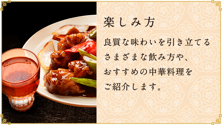 楽しみ方
					  良質な味わいを引き立てるさまざまな飲み方や、おすすめの中華料理をご紹介します。