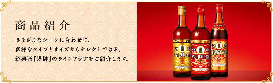 商品紹介
					  さまざまなシーンに合わせて、多様なタイプとサイズからセレクトできる、紹興酒「塔牌」のラインアップをご紹介します。