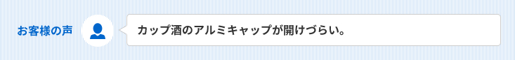 お客様の声　カップ酒のアルミキャップが開けづらい。